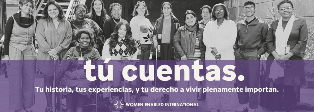 Un banner con una foto en blanco y negro de personas del equipo de WEI y activistas feministas con discapacidad, todas están sonriendo, algunas usan aparatos de mobilidad. Encima está una pantalla morada transparente a la mitad de la foto. Encima se lee el texto: Tú cuentas. Tu historia, tus experiencias y tu derecho a vivir plenamente importan! Debajo el logo de WEI en blanco.